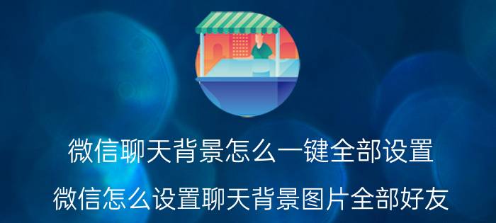 微信聊天背景怎么一键全部设置 微信怎么设置聊天背景图片全部好友？